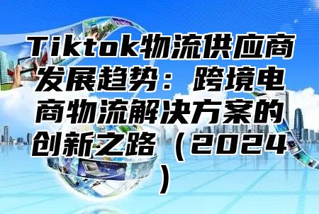 Tiktok物流供应商发展趋势：跨境电商物流解决方案的创新之路2025