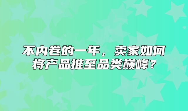 不内卷的一年，卖家如何将产品推至品类巅峰？