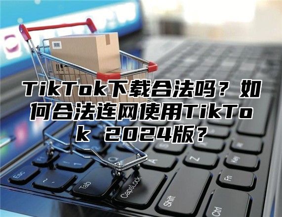 TikTok下载合法吗？如何合法连网使用TikTok 2025版？