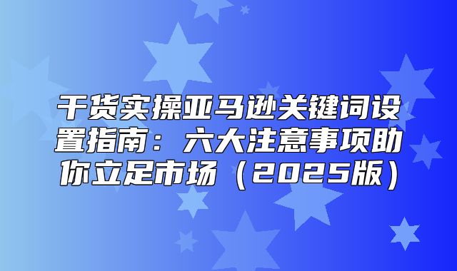 干货实操亚马逊关键词设置指南：六大注意事项助你立足市场2025版