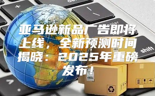 亚马逊新品广告即将上线，全新预测时间揭晓：2025年重磅发布！