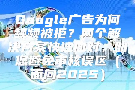Google广告为何频频被拒？两个解决方案快速应对，助您避免审核误区面向2025