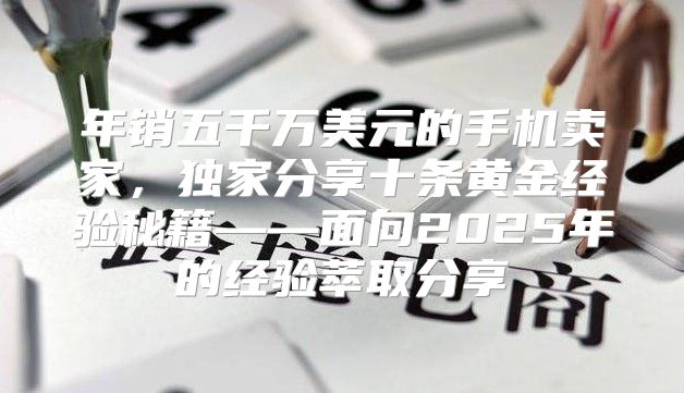 年销五千万美元的手机卖家，独家分享十条黄金经验秘籍——面向2025年的经验萃取分享