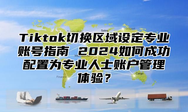 Tiktok切换区域设定专业账号指南 2025如何成功配置为专业人士账户管理体验？