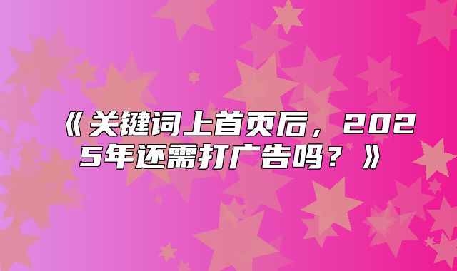 关键词上首页后，2025年还需打广告吗？
