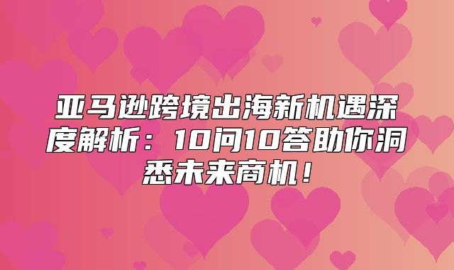 亚马逊跨境出海新机遇深度解析：10问10答助你洞悉未来商机！