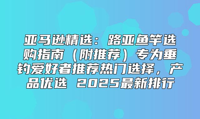 亚马逊精选：路亚鱼竿选购指南附推荐专为垂钓爱好者推荐热门选择，产品优选 2025最新排行