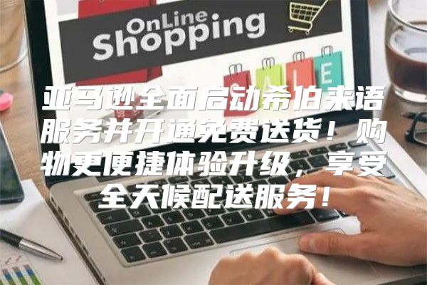 亚马逊全面启动希伯来语服务并开通免费送货！购物更便捷体验升级，享受全天候配送服务！