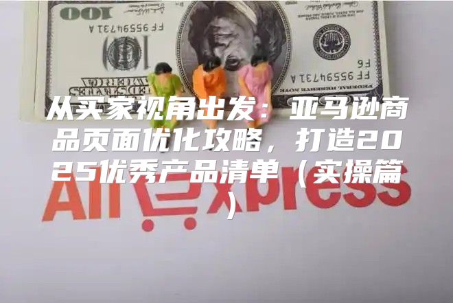 从买家视角出发：亚马逊商品页面优化攻略，打造2025优秀产品清单实操篇