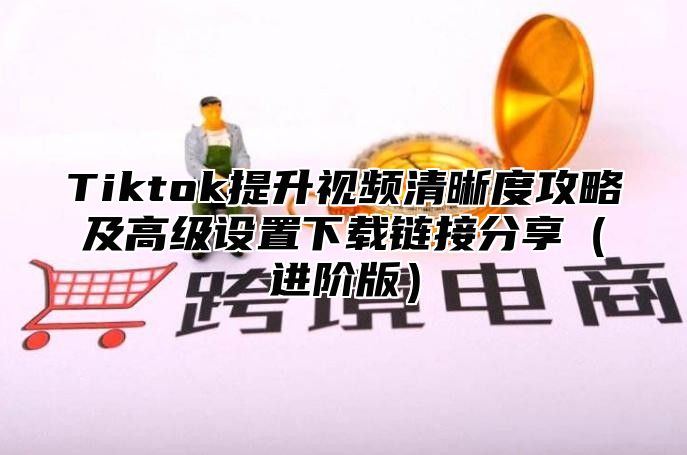 Tiktok提升视频清晰度攻略及高级设置下载链接分享进阶版