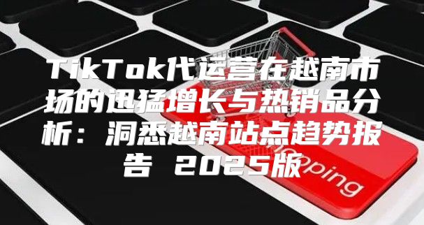 TikTok代运营在越南市场的迅猛增长与热销品分析：洞悉越南站点趋势报告 2025版