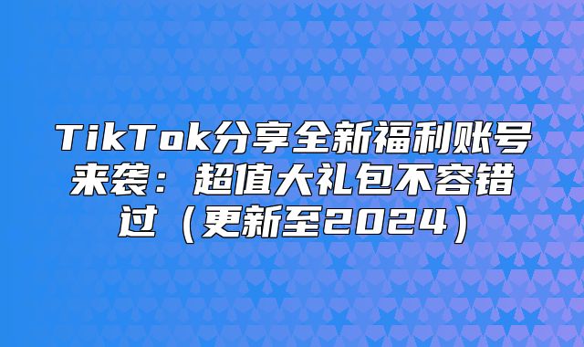 TikTok分享全新福利账号来袭：超值大礼包不容错过更新至2025