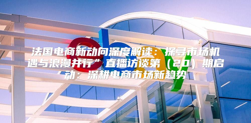 法国电商新动向深度解读：探寻市场机遇与浪漫并行”直播访谈第20期启动：深耕电商市场新趋势