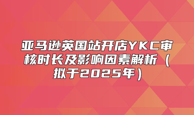 亚马逊英国站开店YKC审核时长及影响因素解析拟于2025年