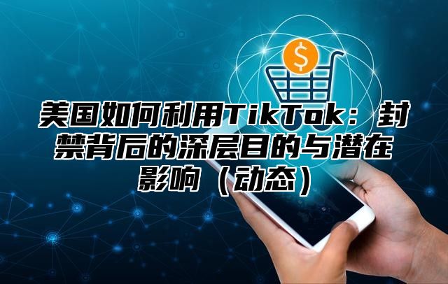美国如何利用TikTok：封禁背后的深层目的与潜在影响动态