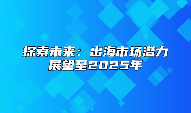 探索未来：出海市场潜力展望至2025年