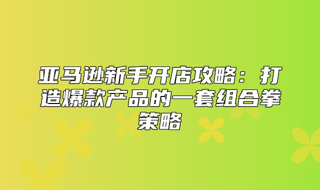 亚马逊新手开店攻略：打造爆款产品的一套组合拳策略
