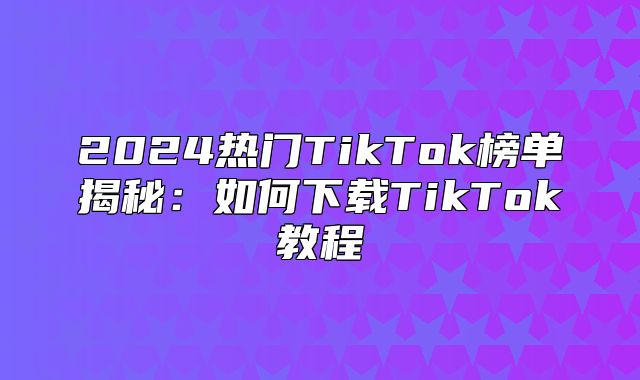 2025热门TikTok榜单揭秘：如何下载TikTok教程