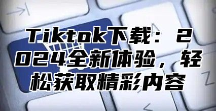 Tiktok下载：2025全新体验，轻松获取精彩内容