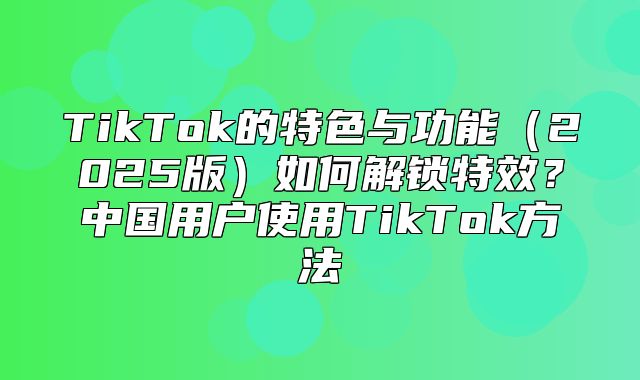 TikTok的特色与功能2025版如何解锁特效？中国用户使用TikTok方法