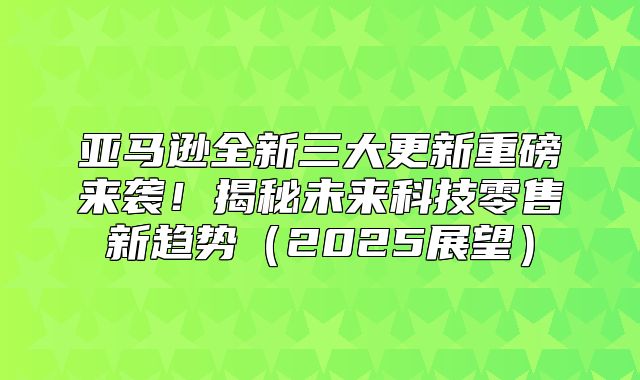 亚马逊全新三大更新重磅来袭！揭秘未来科技零售新趋势2025展望