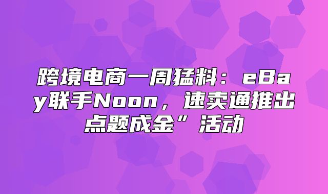 跨境电商一周猛料：eBay联手Noon，速卖通推出点题成金”活动