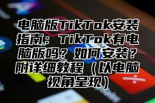 电脑版TikTok安装指南：TikTok有电脑版吗？如何安装？附详细教程以电脑视角呈现