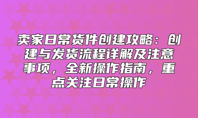 卖家日常货件创建攻略：创建与发货流程详解及注意事项，全新操作指南，重点关注日常操作