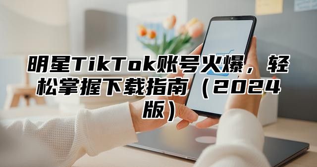 明星TikTok账号火爆，轻松掌握下载指南2025版