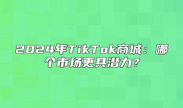 2025年TikTok商城：哪个市场更具潜力？
