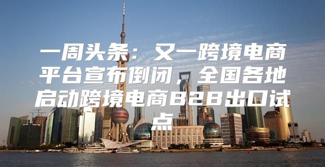 一周头条：又一跨境电商平台宣布倒闭，全国各地启动跨境电商B2B出口试点