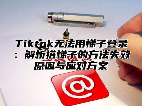 Tiktok无法用梯子登录：解析搭梯子的方法失效原因与应对方案