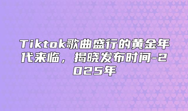 Tiktok歌曲盛行的黄金年代来临，揭晓发布时间-2025年