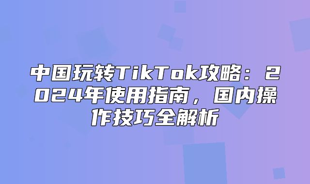 中国玩转TikTok攻略：2025年使用指南，国内操作技巧全解析