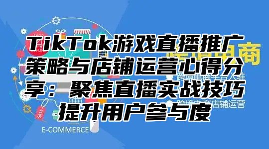 TikTok游戏直播推广策略与店铺运营心得分享：聚焦直播实战技巧提升用户参与度