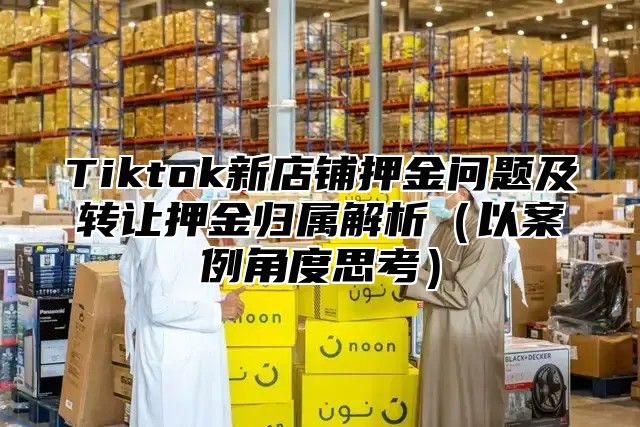 Tiktok新店铺押金问题及转让押金归属解析以案例角度思考
