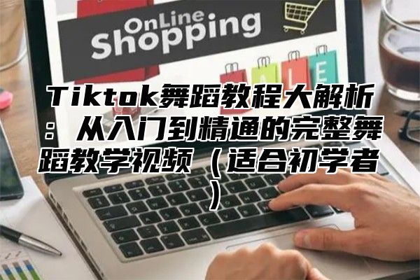 Tiktok舞蹈教程大解析：从入门到精通的完整舞蹈教学视频适合初学者