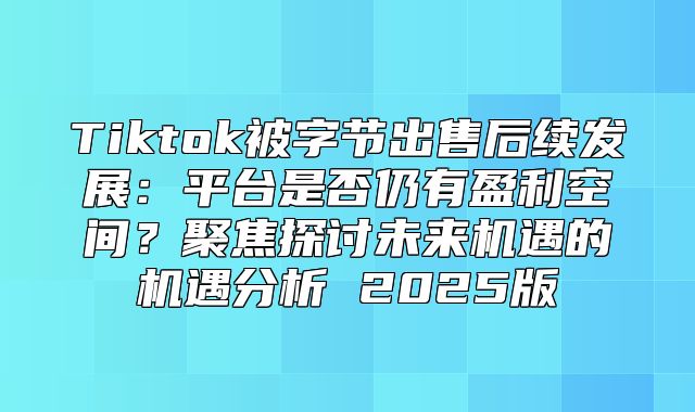 Tiktok被字节出售后续发展：平台是否仍有盈利空间？聚焦探讨未来机遇的机遇分析 2025版