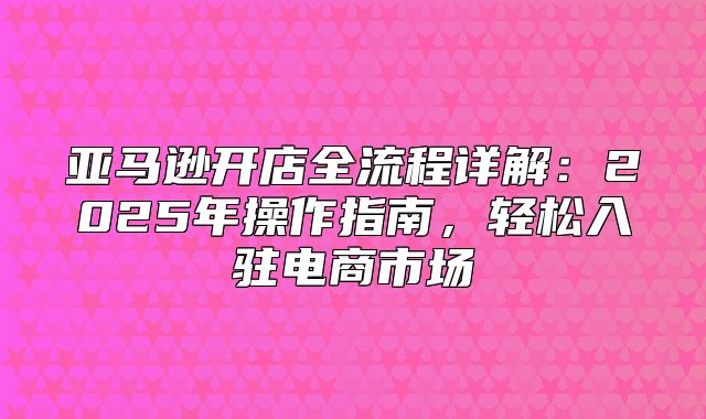 亚马逊开店全流程详解：2025年操作指南，轻松入驻电商市场