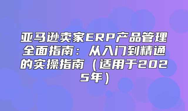 亚马逊卖家ERP产品管理全面指南：从入门到精通的实操指南适用于2025年