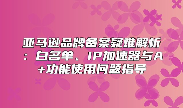 亚马逊品牌备案疑难解析：白名单、IP加速器与A+功能使用问题指导
