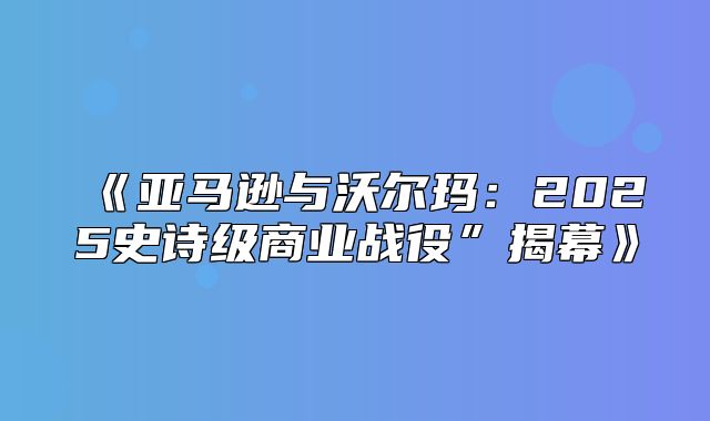 亚马逊与沃尔玛：2025史诗级商业战役”揭幕