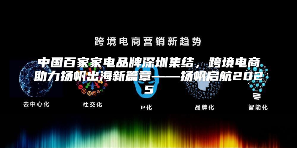 中国百家家电品牌深圳集结，跨境电商助力扬帆出海新篇章——扬帆启航2025