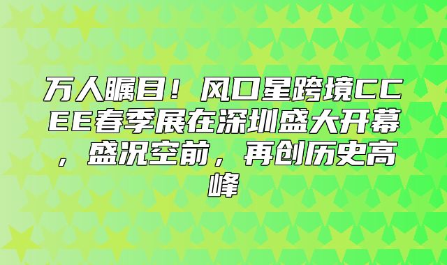 万人瞩目！风口星跨境CCEE春季展在深圳盛大开幕，盛况空前，再创历史高峰