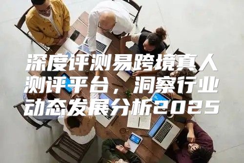 深度评测易跨境真人测评平台，洞察行业动态发展分析2025