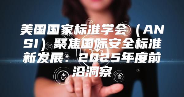 美国国家标准学会ANSI聚焦国际安全标准新发展：2025年度前沿洞察