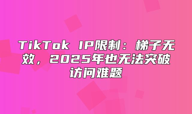 TikTok IP限制：梯子无效，2025年也无法突破访问难题