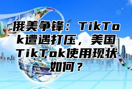 俄美争锋：TikTok遭遇打压，美国TikTok使用现状如何？