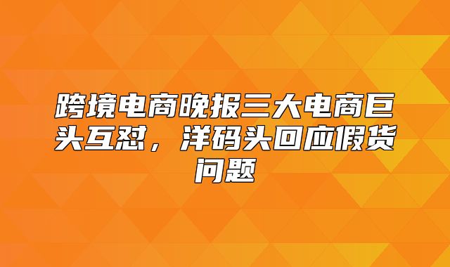 跨境电商晚报三大电商巨头互怼，洋码头回应假货问题