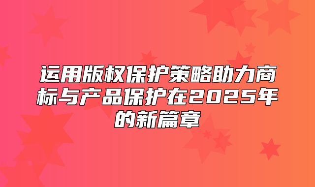 运用版权保护策略助力商标与产品保护在2025年的新篇章